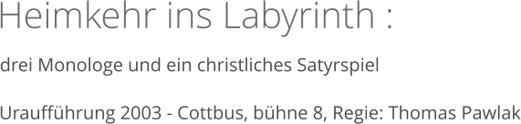 Heimkehr ins Labyrinth :  drei Monologe und ein christliches Satyrspiel   Uraufführung 2003 - Cottbus, bühne 8, Regie: Thomas Pawlak