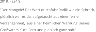 2018. - 224 S. "Der Mongole! Das Wort durchfuhr Radik wie ein Schreck,  plötzlich war es da, aufgetaucht aus einer fernen  Vergangenheit,  aus einer heimlichen Warnung  seines  Großvaters Kurt. Fern und plötzlich ganz nah."