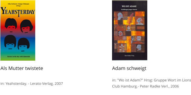 Adam schweigt  in: "Wo ist Adam?" Hrsg: Gruppe Wort im Lions Club Hamburg.- Peter Radke Verl., 2006     Als Mutter twistete  in: Yeahsterday. - Lerato-Verlag, 2007