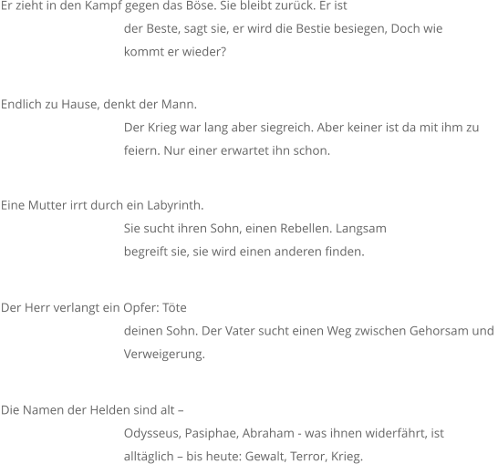 Er zieht in den Kampf gegen das Böse. Sie bleibt zurück. Er ist der Beste, sagt sie, er wird die Bestie besiegen, Doch wie  kommt er wieder? Endlich zu Hause, denkt der Mann.  				Der Krieg war lang aber siegreich. Aber keiner ist da mit ihm zu  				feiern. Nur einer erwartet ihn schon. Eine Mutter irrt durch ein Labyrinth.  Sie sucht ihren Sohn, einen Rebellen. Langsam  				begreift sie, sie wird einen anderen finden. Der Herr verlangt ein Opfer: Töte  				deinen Sohn. Der Vater sucht einen Weg zwischen Gehorsam und  				Verweigerung. Die Namen der Helden sind alt –  				Odysseus, Pasiphae, Abraham - was ihnen widerfährt, ist  				alltäglich – bis heute: Gewalt, Terror, Krieg.