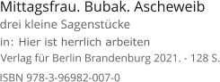 Mittagsfrau. Bubak. Ascheweib  Verlag für Berlin Brandenburg 2021. - 128 S. in: Hier ist herrlich arbeiten ISBN 978-3-96982-007-0 drei kleine Sagenstücke